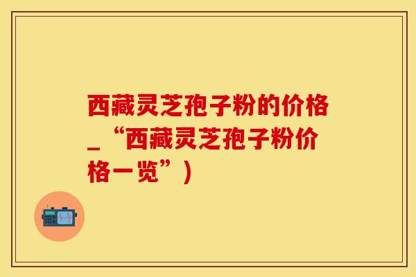 西藏灵芝孢子粉的价格_“西藏灵芝孢子粉价格一览”)