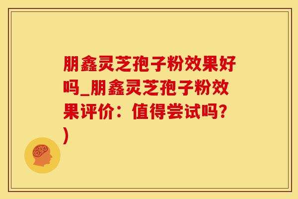 朋鑫灵芝孢子粉效果好吗_朋鑫灵芝孢子粉效果评价:值得尝试吗?)