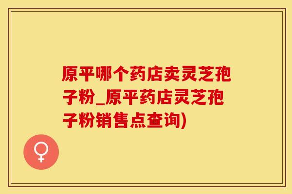 原平哪个药店卖灵芝孢子粉_原平药店灵芝孢子粉销售点查询)