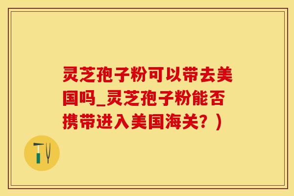 灵芝孢子粉可以带去美国吗_灵芝孢子粉能否携带进入美国海关？)