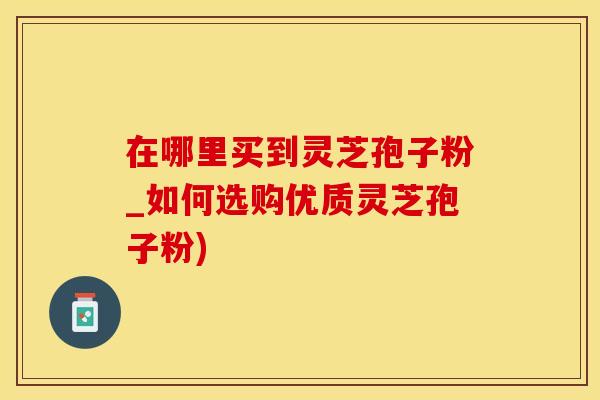 在哪里买到灵芝孢子粉_如何选购优质灵芝孢子粉)