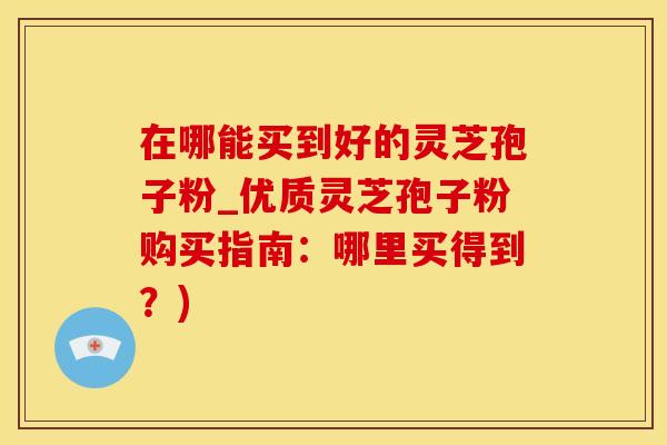 在哪能买到好的灵芝孢子粉_优质灵芝孢子粉购买指南：哪里买得到？)