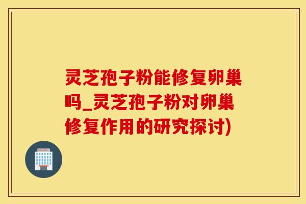 灵芝孢子粉能修复卵巢吗_灵芝孢子粉对卵巢修复作用的研究探讨)