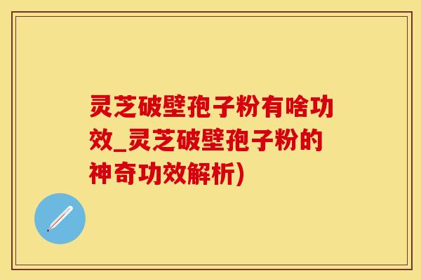 灵芝破壁孢子粉有啥功效_灵芝破壁孢子粉的神奇功效解析)