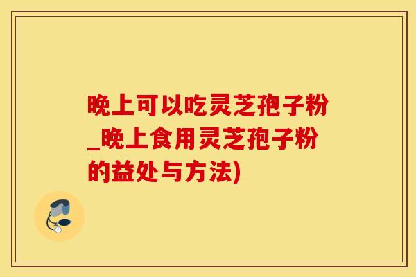 晚上可以吃灵芝孢子粉_晚上食用灵芝孢子粉的益处与方法)
