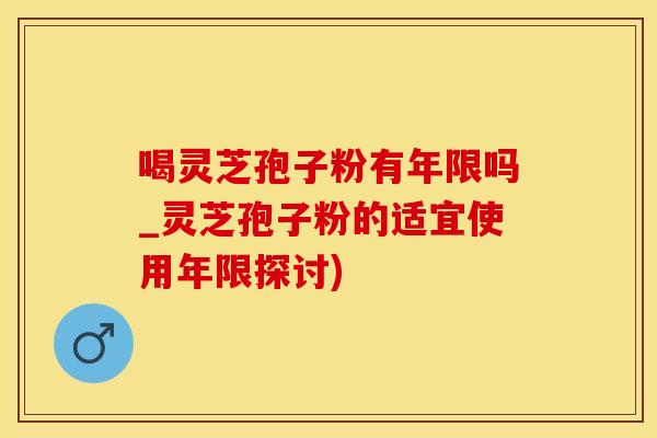 喝灵芝孢子粉有年限吗_灵芝孢子粉的适宜使用年限探讨)