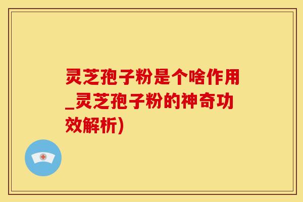 灵芝孢子粉是个啥作用_灵芝孢子粉的神奇功效解析)