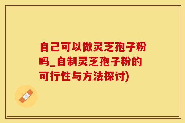 自己可以做灵芝孢子粉吗_自制灵芝孢子粉的可行性与方法探讨)