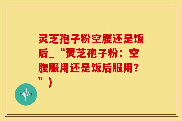 灵芝孢子粉空腹还是饭后_“灵芝孢子粉:空腹服用还是饭后服用?”)