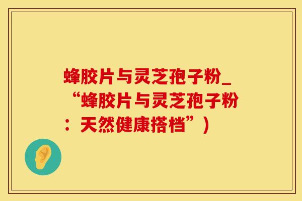 蜂胶片与灵芝孢子粉_“蜂胶片与灵芝孢子粉:天然健康搭档”)
