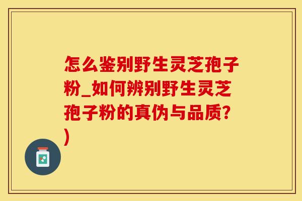 怎么鉴别野生灵芝孢子粉_如何辨别野生灵芝孢子粉的真伪与品质?)