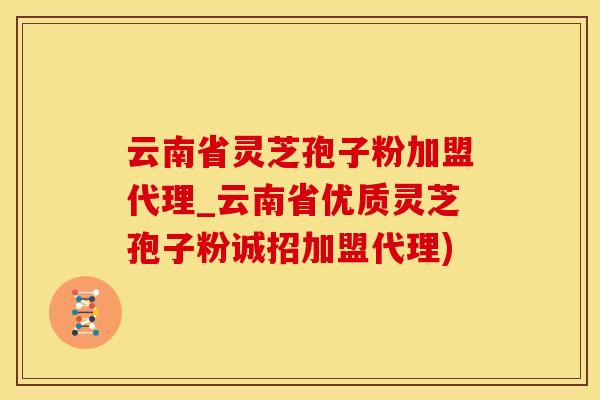 云南省灵芝孢子粉加盟代理_云南省优质灵芝孢子粉诚招加盟代理)