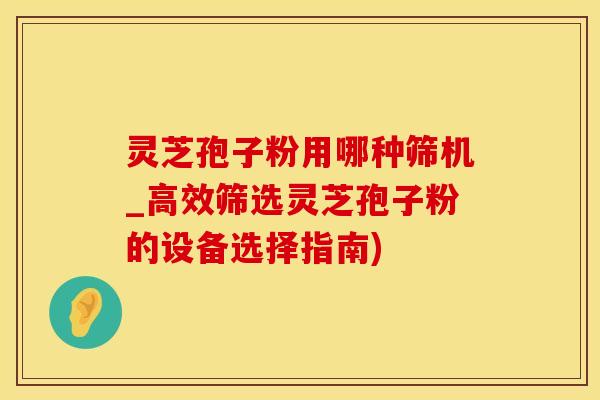 灵芝孢子粉用哪种筛机_高效筛选灵芝孢子粉的设备选择指南)