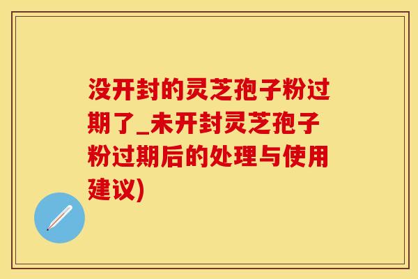 没开封的灵芝孢子粉过期了_未开封灵芝孢子粉过期后的处理与使用建议)