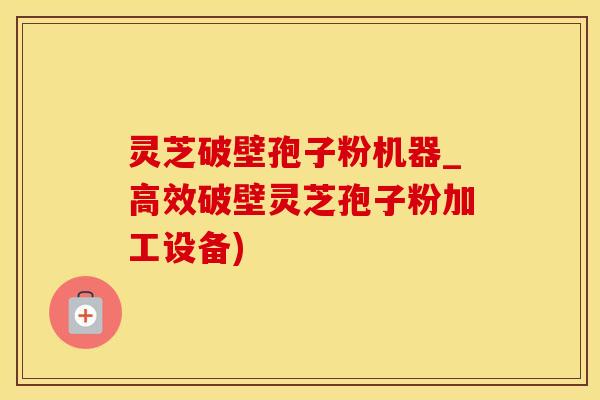 灵芝破壁孢子粉机器_高效破壁灵芝孢子粉加工设备)