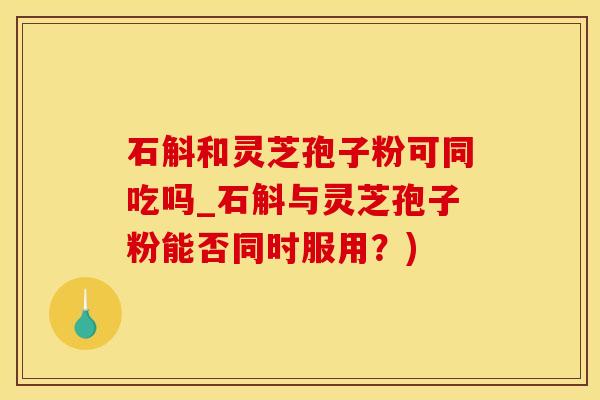 石斛和灵芝孢子粉可同吃吗_石斛与灵芝孢子粉能否同时服用?)