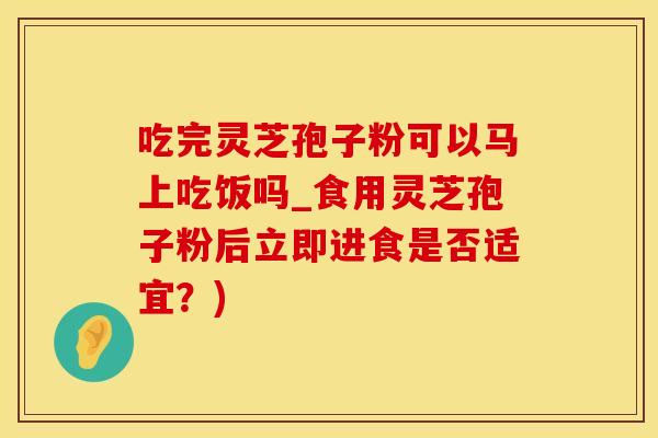 吃完灵芝孢子粉可以马上吃饭吗_食用灵芝孢子粉后立即进食是否适宜?)