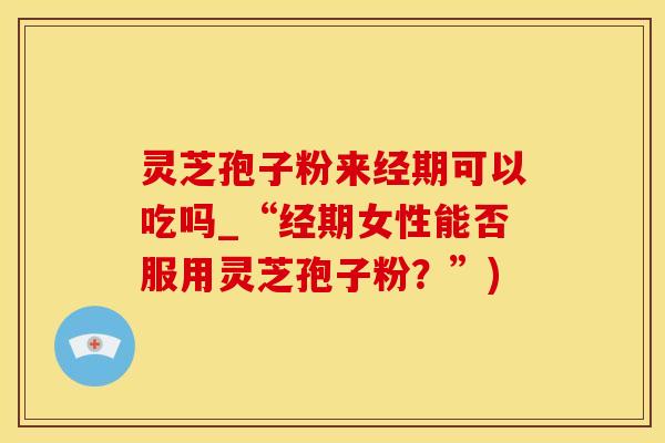 灵芝孢子粉来经期可以吃吗_“经期女性能否服用灵芝孢子粉？”)