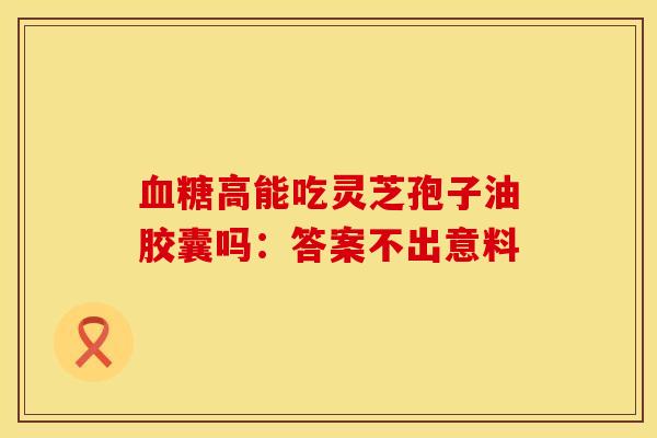 血糖高能吃灵芝孢子油胶囊吗：答案不出意料