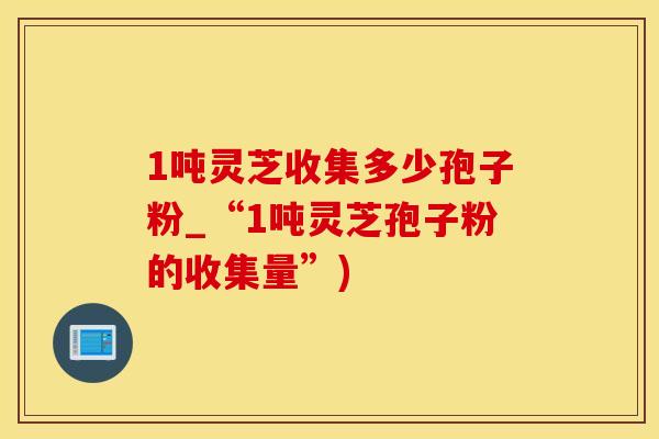 1吨灵芝收集多少孢子粉_“1吨灵芝孢子粉的收集量”)