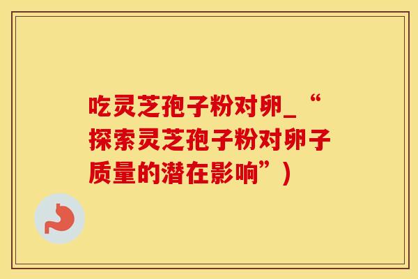 吃灵芝孢子粉对卵_“探索灵芝孢子粉对卵子质量的潜在影响”)