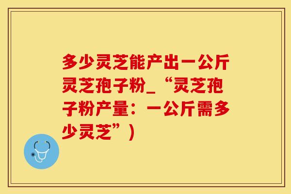 多少灵芝能产出一公斤灵芝孢子粉_“灵芝孢子粉产量:一公斤需多少灵芝”)