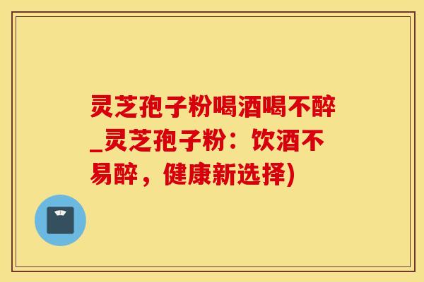 灵芝孢子粉喝酒喝不醉_灵芝孢子粉:饮酒不易醉,健康新选择)