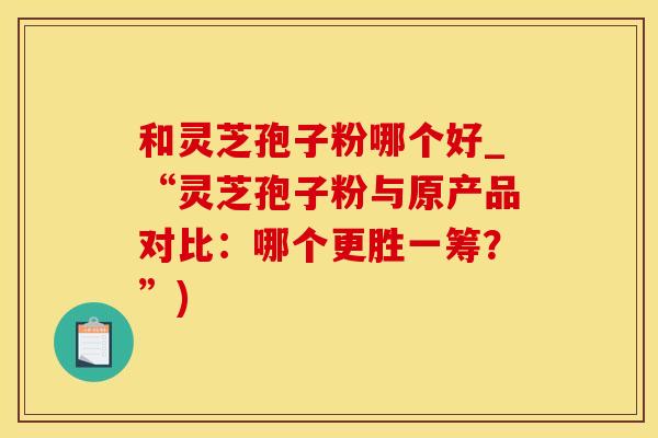 和灵芝孢子粉哪个好_“灵芝孢子粉与原产品对比:哪个更胜一筹?”)