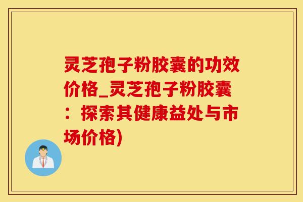 灵芝孢子粉胶囊的功效价格_灵芝孢子粉胶囊:探索其健康益处与市场价格)
