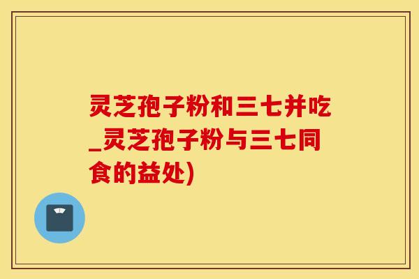灵芝孢子粉和三七并吃_灵芝孢子粉与三七同食的益处)