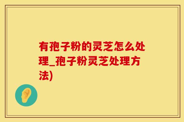 有孢子粉的灵芝怎么处理_孢子粉灵芝处理方法)