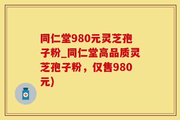 同仁堂980元灵芝孢子粉_同仁堂高品质灵芝孢子粉，仅售980元)