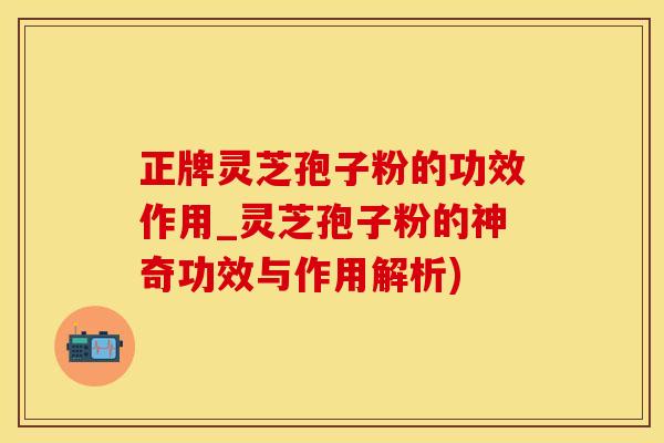 正牌灵芝孢子粉的功效作用_灵芝孢子粉的神奇功效与作用解析)