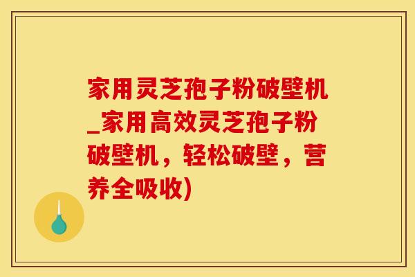 家用灵芝孢子粉破壁机_家用高效灵芝孢子粉破壁机,轻松破壁,营养全吸收)