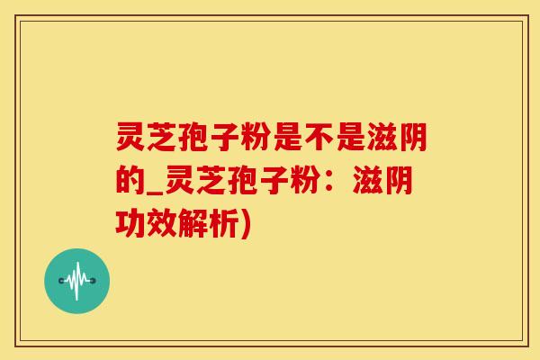 灵芝孢子粉是不是滋阴的_灵芝孢子粉：滋阴功效解析)