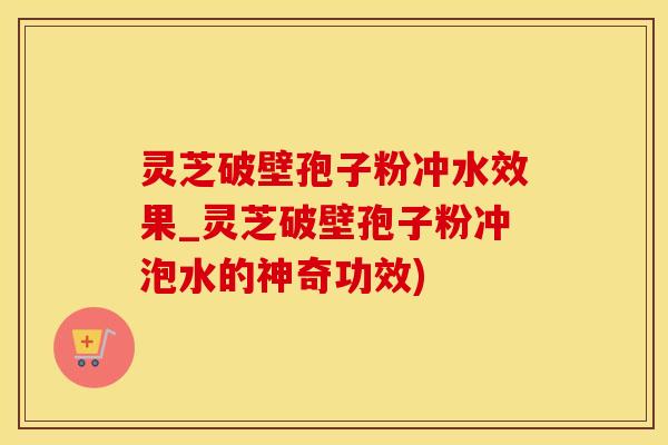 灵芝破壁孢子粉冲水效果_灵芝破壁孢子粉冲泡水的神奇功效)