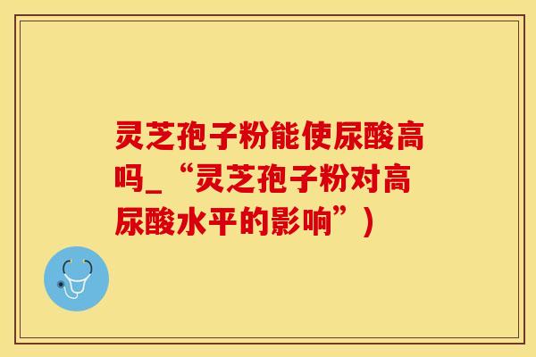 灵芝孢子粉能使尿酸高吗_“灵芝孢子粉对高尿酸水平的影响”)