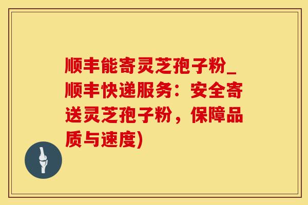 顺丰能寄灵芝孢子粉_顺丰快递服务:安全寄送灵芝孢子粉,保障品质与速度)