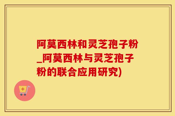 阿莫西林和灵芝孢子粉_阿莫西林与灵芝孢子粉的联合应用研究)