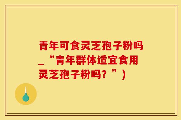 青年可食灵芝孢子粉吗_“青年群体适宜食用灵芝孢子粉吗?”)