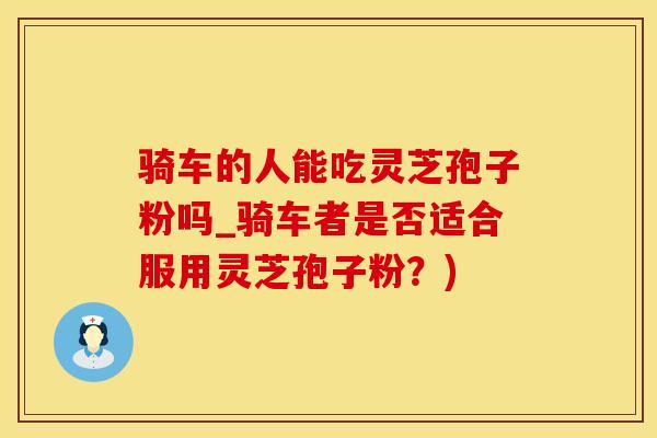 骑车的人能吃灵芝孢子粉吗_骑车者是否适合服用灵芝孢子粉？)