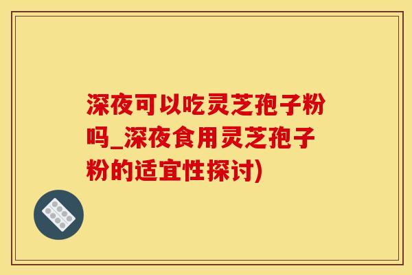 深夜可以吃灵芝孢子粉吗_深夜食用灵芝孢子粉的适宜性探讨)