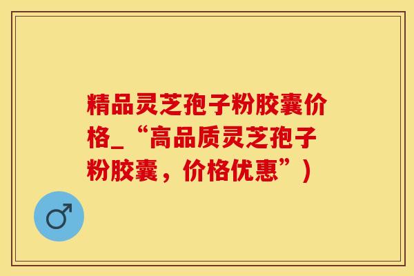 精品灵芝孢子粉胶囊价格_“高品质灵芝孢子粉胶囊，价格优惠”)