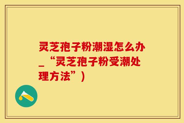灵芝孢子粉潮湿怎么办_“灵芝孢子粉受潮处理方法”)