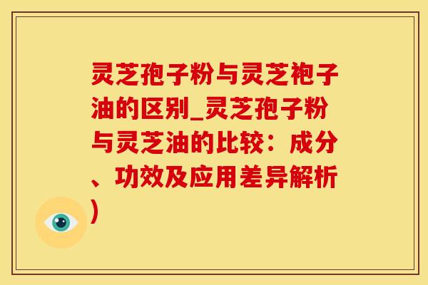 灵芝孢子粉与灵芝袍子油的区别_灵芝孢子粉与灵芝油的比较：成分、功效及应用差异解析)