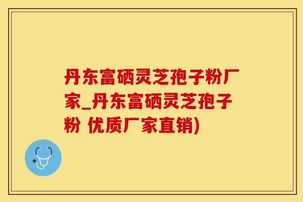 丹东富硒灵芝孢子粉厂家_丹东富硒灵芝孢子粉 优质厂家直销)