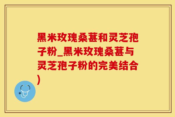 黑米玫瑰桑葚和灵芝孢子粉_黑米玫瑰桑葚与灵芝孢子粉的完美结合)