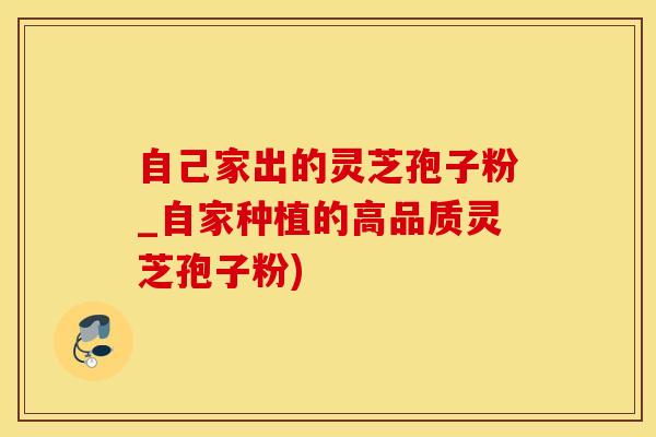 自己家出的灵芝孢子粉_自家种植的高品质灵芝孢子粉)