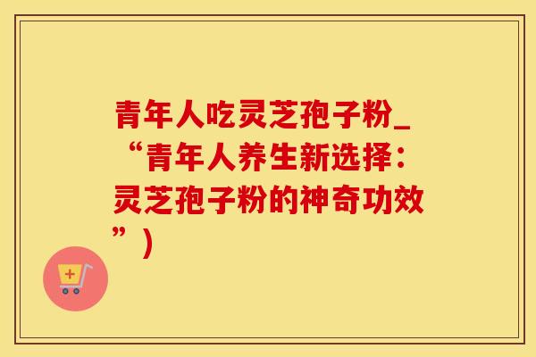 青年人吃灵芝孢子粉_“青年人养生新选择:灵芝孢子粉的神奇功效”)