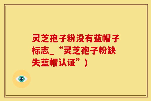 灵芝孢子粉没有蓝帽子标志_“灵芝孢子粉缺失蓝帽认证”)